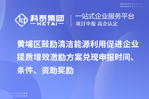 黄埔区鼓励清洁能源利用促进企业提质增效激励方案兑现申报时间、条件、资助奖励