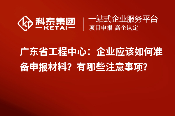 广东省工程中心：企业应该如何准备申报材料？有哪些注意事项？