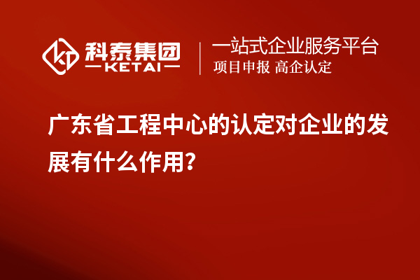广东省工程中心的认定对企业的发展有什么作用？