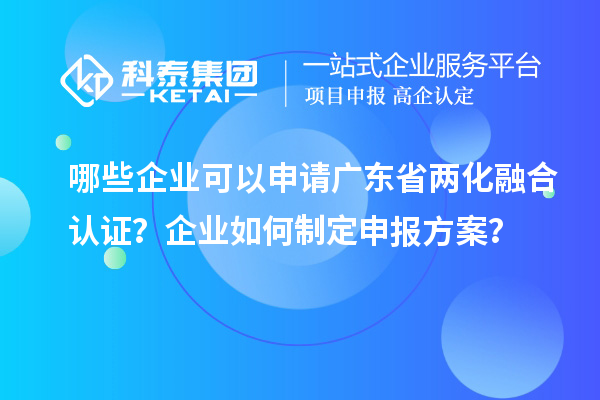哪些企业可以申请广东省两化融合认证？企业如何制定申报方案？