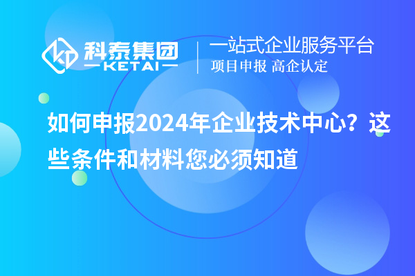 如何申报2024年企业技术中心？这些条件和材料您必须知道