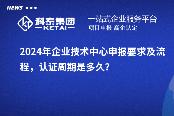 2024年企业技术中心申报要求及流程，认证周期是多久？