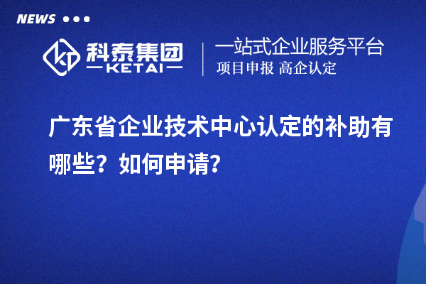 广东省企业技术中心认定的补助有哪些？如何申请？