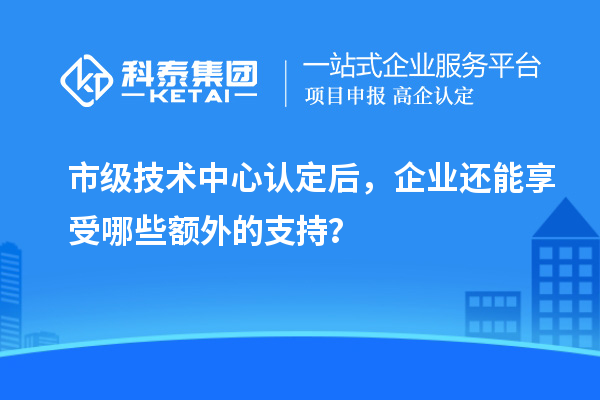 市级技术中心认定后，企业还能享受哪些额外的支持？