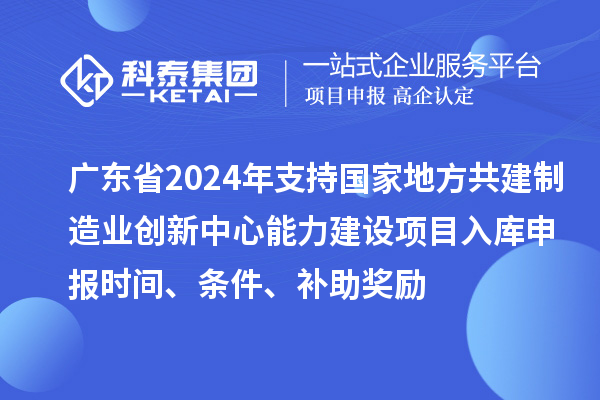 广东省2024年支持国家地方共建制造业创新中心能力建设项目入库申报时间、条件、补助奖励