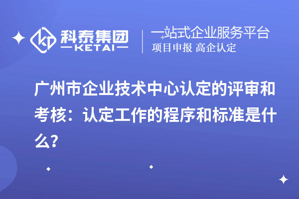 广州市企业技术中心认定的评审和考核：认定工作的程序和标准是什么？