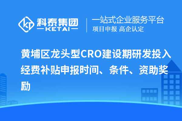 黄埔区龙头型CRO建设期研发投入经费补贴申报时间、条件、资助奖励