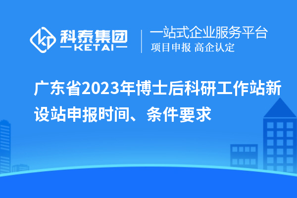 广东省2023年博士后科研工作站新设站申报时间、条件要求