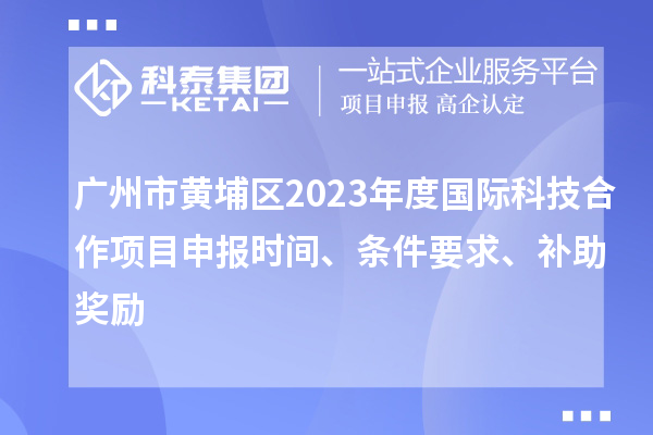 广州市黄埔区2023年度国际科技合作项目申报时间、条件要求、补助奖励