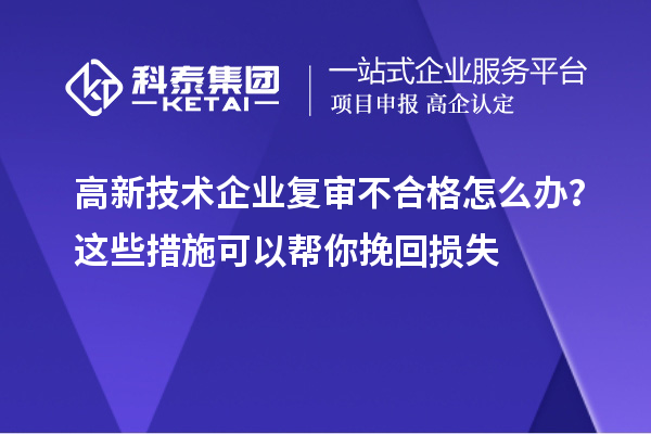 高新技术企业复审不合格怎么办？这些措施可以帮你挽回损失