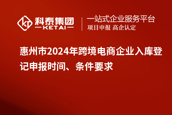 惠州市2024年跨境电商企业入库登记申报时间、条件要求