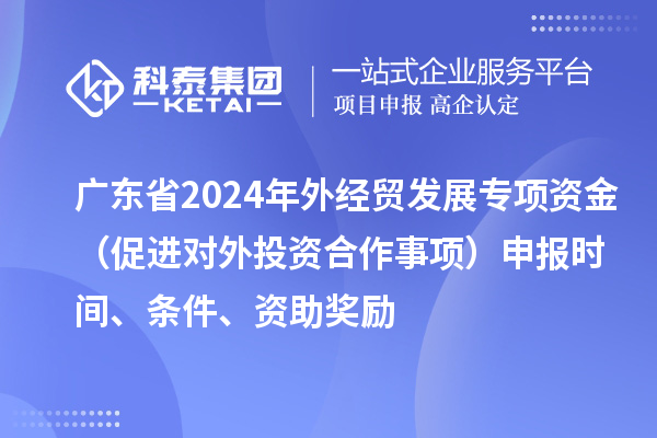 广东省2024年外经贸发展专项资金（促进对外投资合作事项）申报时间、条件、资助奖励
