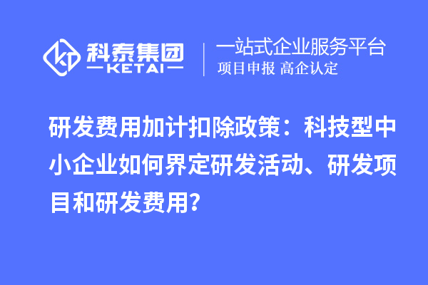 研发费用加计扣除政策：科技型中小企业如何界定研发活动、研发项目和研发费用？