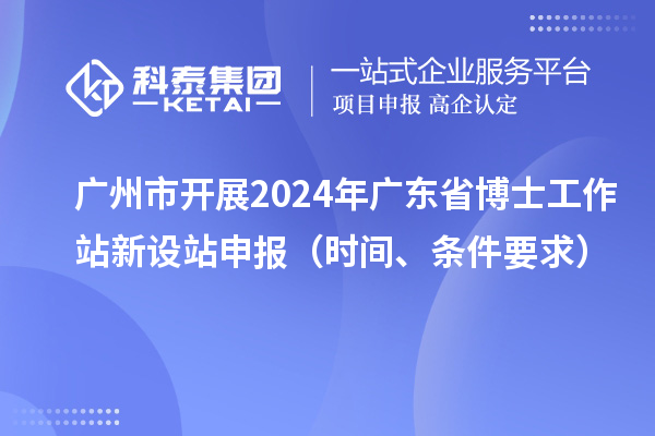 广州市开展2024年广东省博士工作站新设站申报（时间、条件要求）