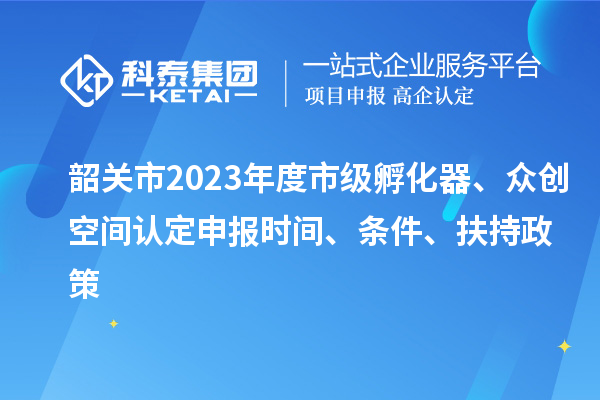 韶关市2023年度市级孵化器、众创空间认定申报时间、条件、扶持政策