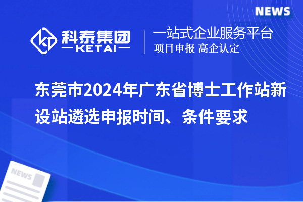 东莞市2024年广东省博士工作站新设站遴选申报时间、条件要求