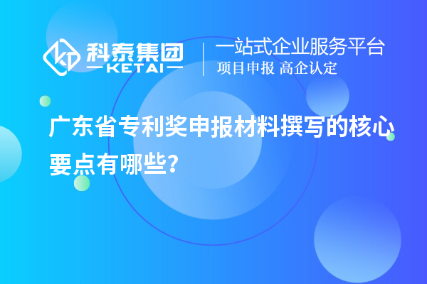 广东省专利奖申报材料撰写的核心要点有哪些？
