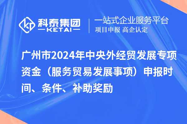 广州市2024年中央外经贸发展专项资金（服务贸易发展事项）申报时间、条件、补助奖励