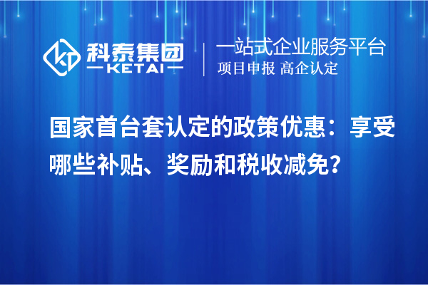 国家首台套认定的政策优惠：享受哪些补贴、奖励和税收减免？