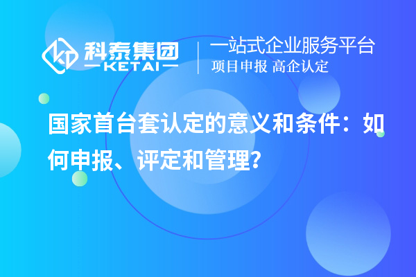 国家首台套认定的意义和条件：如何申报、评定和管理？
