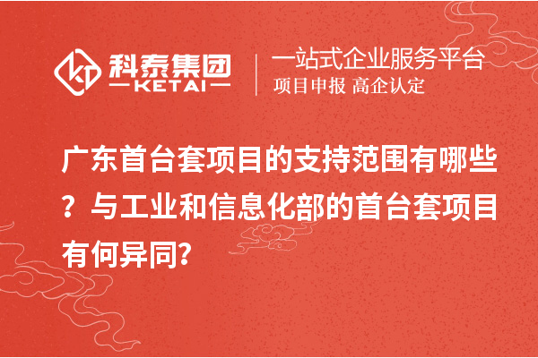 广东首台套项目的支持范围有哪些？与工业和信息化部的首台套项目有何异同？