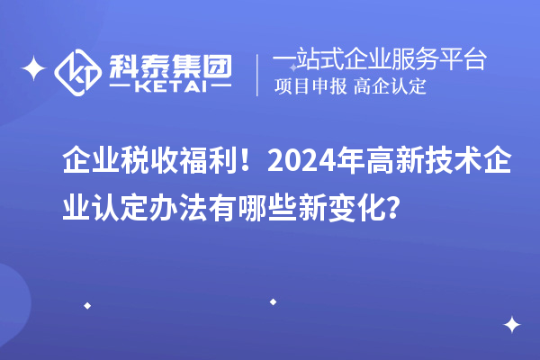 企业税收福利！2024年高新技术企业认定办法有哪些新变化？