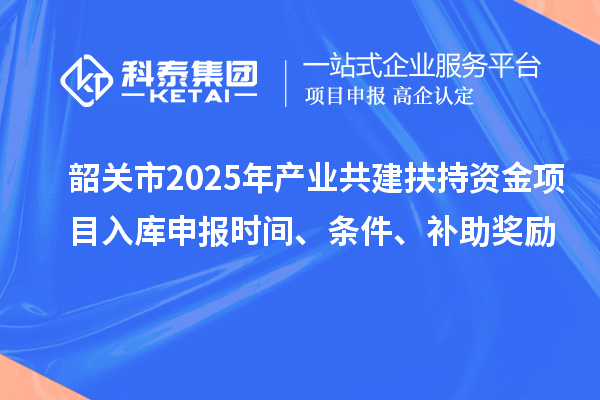 韶关市2025年产业共建扶持资金项目入库申报时间、条件、补助奖励