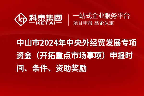 中山市2024年中央外经贸发展专项资金（开拓重点市场事项）申报时间、条件、资助奖励