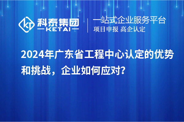 2024年广东省工程中心认定的优势和挑战，企业如何应对？