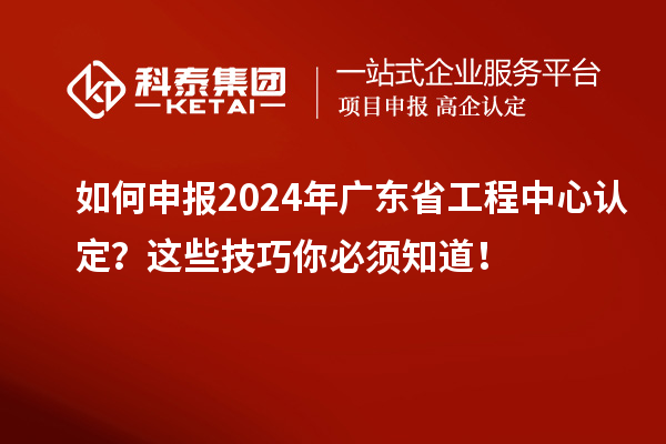 如何申报2024年广东省工程中心认定？这些技巧你必须知道！