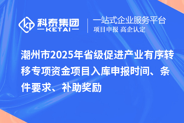 潮州市2025年省级促进产业有序转移专项资金项目入库申报时间、条件要求、补助奖励