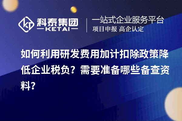 如何利用研发费用加计扣除政策降低企业税负？需要准备哪些备查资料？