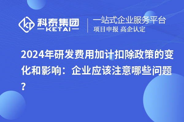 2024年研发费用加计扣除政策的变化和影响：企业应该注意哪些问题？
