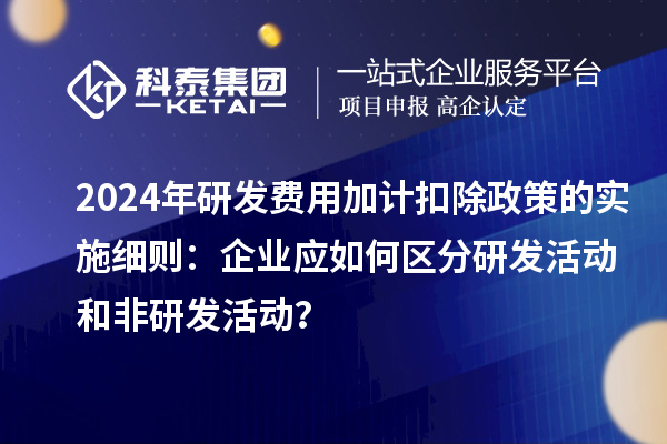 2024年研发费用加计扣除政策的实施细则：企业应如何区分研发活动和非研发活动？