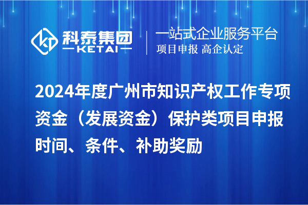 2024年度广州市知识产权工作专项资金（发展资金）保护类项目申报时间、条件、补助奖励