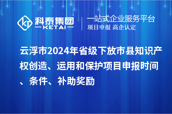 云浮市2024年省级下放市县知识产权创造、运用和保护项目申报时间、条件、补助奖励