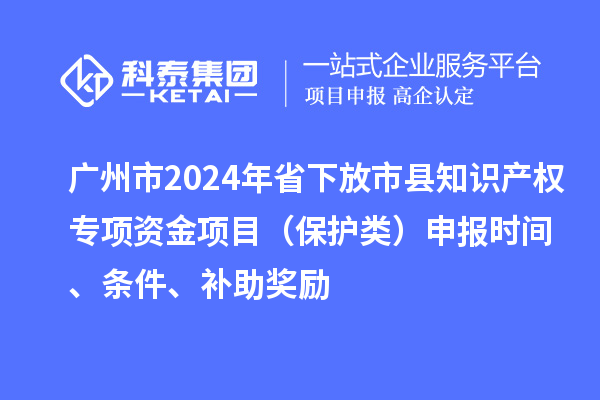 广州市2024年省下放市县知识产权专项资金项目（保护类）申报时间、条件、补助奖励