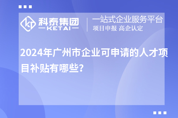 2024年广州市企业可申请的人才项目补贴有哪些？