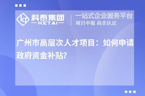 广州市高层次人才项目：如何申请政府资金补贴？