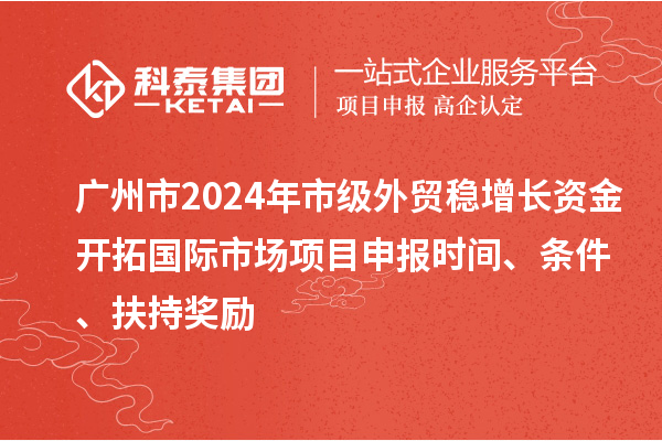 广州市2024年市级外贸稳增长资金开拓国际市场项目申报时间、条件、扶持奖励