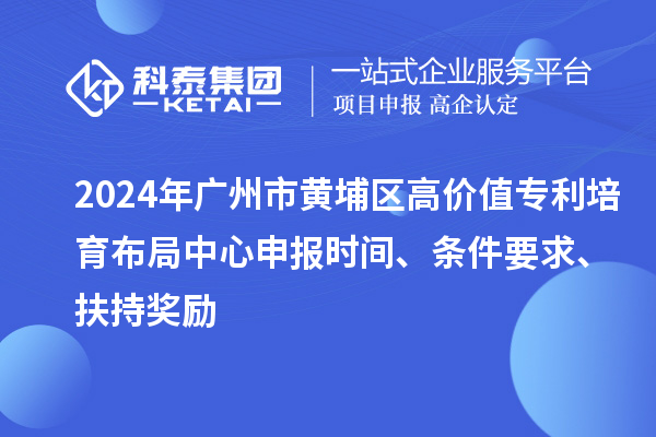 2024年广州市黄埔区高价值专利培育布局中心申报时间、条件要求、扶持奖励