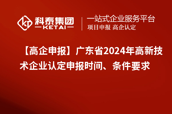 【高企申报】广东省2024年高新技术企业认定申报时间、条件要求