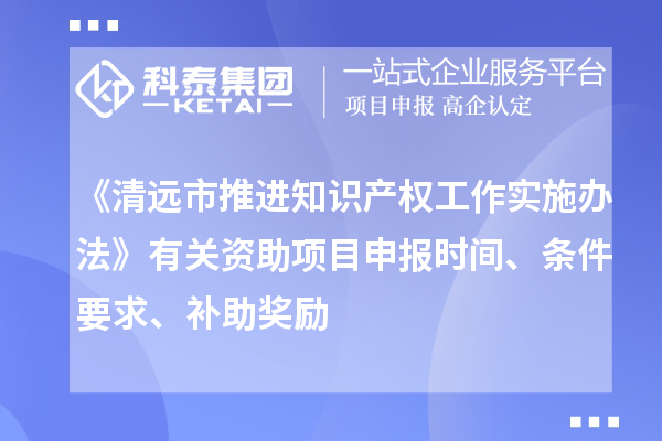 《清远市推进知识产权工作实施办法》有关资助项目申报时间、条件要求、补助奖励