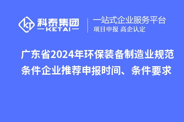 广东省2024年环保装备制造业规范条件企业推荐申报时间、条件要求