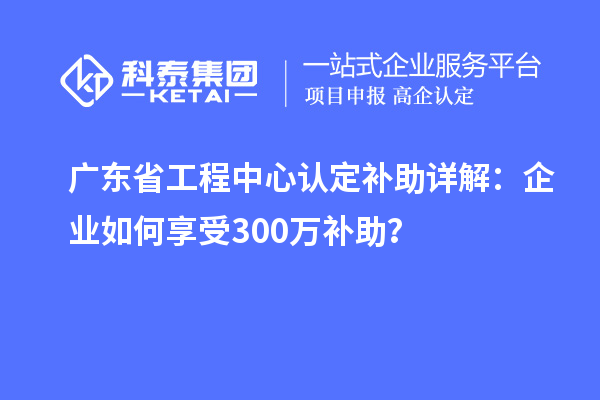 广东省工程中心认定补助详解：企业如何享受300万补助？