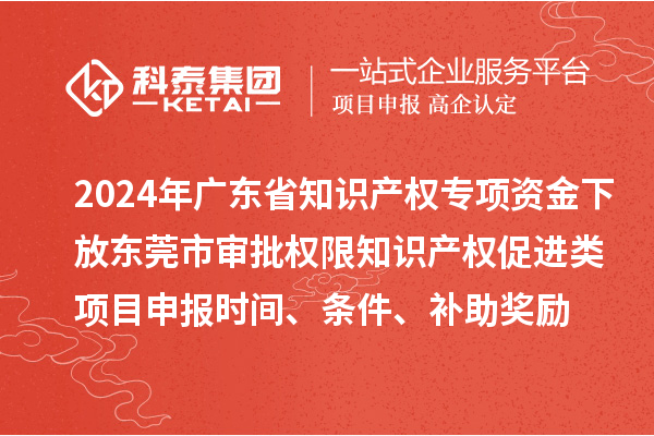 2024年广东省知识产权专项资金下放东莞市审批权限知识产权促进类项目申报时间、条件、补助奖励