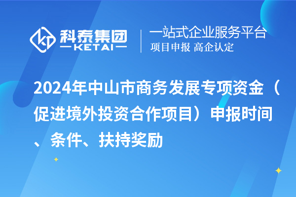 2024年中山市商务发展专项资金（促进境外投资合作项目）申报时间、条件、扶持奖励