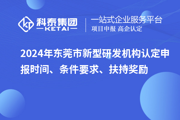 2024年东莞市新型研发机构认定申报时间、条件要求、扶持奖励