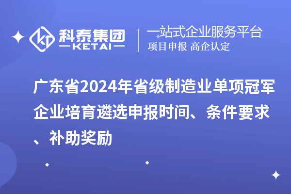 广东省2024年省级制造业单项冠军企业培育遴选申报时间、条件要求、补助奖励