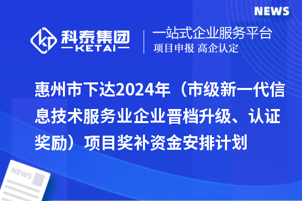 惠州市下达2024年工业和信息化专项资金（市级新一代信息技术服务业企业晋档升级、认证奖励）项目奖补资金安排计划